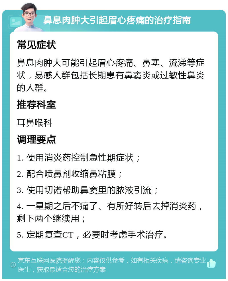 鼻息肉肿大引起眉心疼痛的治疗指南 常见症状 鼻息肉肿大可能引起眉心疼痛、鼻塞、流涕等症状，易感人群包括长期患有鼻窦炎或过敏性鼻炎的人群。 推荐科室 耳鼻喉科 调理要点 1. 使用消炎药控制急性期症状； 2. 配合喷鼻剂收缩鼻粘膜； 3. 使用切诺帮助鼻窦里的脓液引流； 4. 一星期之后不痛了、有所好转后去掉消炎药，剩下两个继续用； 5. 定期复查CT，必要时考虑手术治疗。