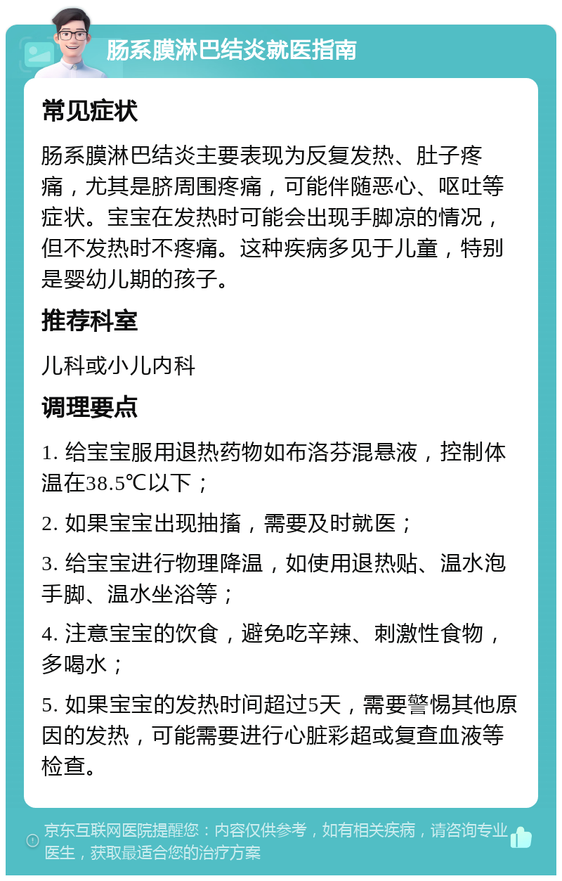 肠系膜淋巴结炎就医指南 常见症状 肠系膜淋巴结炎主要表现为反复发热、肚子疼痛，尤其是脐周围疼痛，可能伴随恶心、呕吐等症状。宝宝在发热时可能会出现手脚凉的情况，但不发热时不疼痛。这种疾病多见于儿童，特别是婴幼儿期的孩子。 推荐科室 儿科或小儿内科 调理要点 1. 给宝宝服用退热药物如布洛芬混悬液，控制体温在38.5℃以下； 2. 如果宝宝出现抽搐，需要及时就医； 3. 给宝宝进行物理降温，如使用退热贴、温水泡手脚、温水坐浴等； 4. 注意宝宝的饮食，避免吃辛辣、刺激性食物，多喝水； 5. 如果宝宝的发热时间超过5天，需要警惕其他原因的发热，可能需要进行心脏彩超或复查血液等检查。