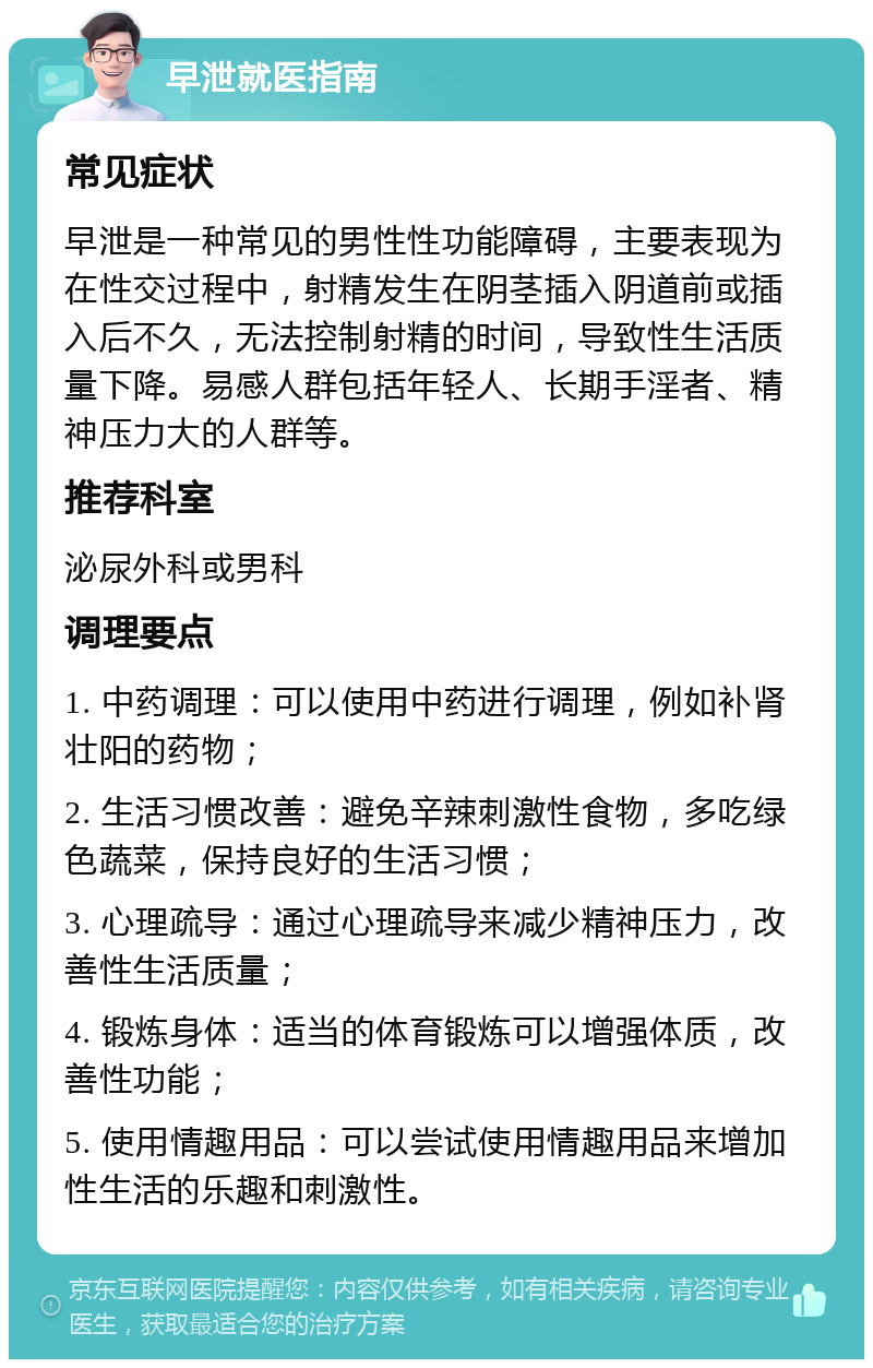 早泄就医指南 常见症状 早泄是一种常见的男性性功能障碍，主要表现为在性交过程中，射精发生在阴茎插入阴道前或插入后不久，无法控制射精的时间，导致性生活质量下降。易感人群包括年轻人、长期手淫者、精神压力大的人群等。 推荐科室 泌尿外科或男科 调理要点 1. 中药调理：可以使用中药进行调理，例如补肾壮阳的药物； 2. 生活习惯改善：避免辛辣刺激性食物，多吃绿色蔬菜，保持良好的生活习惯； 3. 心理疏导：通过心理疏导来减少精神压力，改善性生活质量； 4. 锻炼身体：适当的体育锻炼可以增强体质，改善性功能； 5. 使用情趣用品：可以尝试使用情趣用品来增加性生活的乐趣和刺激性。