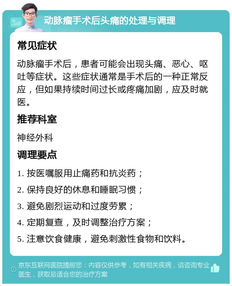 动脉瘤手术后头痛的处理与调理 常见症状 动脉瘤手术后，患者可能会出现头痛、恶心、呕吐等症状。这些症状通常是手术后的一种正常反应，但如果持续时间过长或疼痛加剧，应及时就医。 推荐科室 神经外科 调理要点 1. 按医嘱服用止痛药和抗炎药； 2. 保持良好的休息和睡眠习惯； 3. 避免剧烈运动和过度劳累； 4. 定期复查，及时调整治疗方案； 5. 注意饮食健康，避免刺激性食物和饮料。