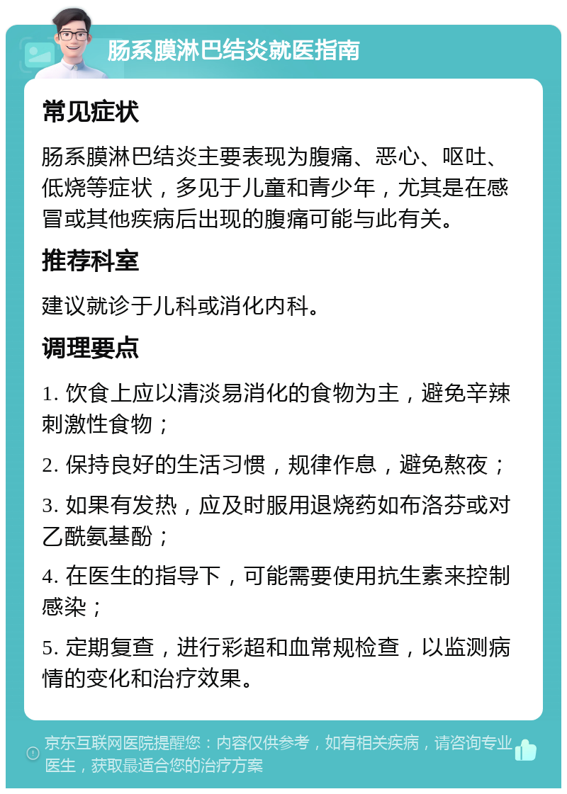 肠系膜淋巴结炎就医指南 常见症状 肠系膜淋巴结炎主要表现为腹痛、恶心、呕吐、低烧等症状，多见于儿童和青少年，尤其是在感冒或其他疾病后出现的腹痛可能与此有关。 推荐科室 建议就诊于儿科或消化内科。 调理要点 1. 饮食上应以清淡易消化的食物为主，避免辛辣刺激性食物； 2. 保持良好的生活习惯，规律作息，避免熬夜； 3. 如果有发热，应及时服用退烧药如布洛芬或对乙酰氨基酚； 4. 在医生的指导下，可能需要使用抗生素来控制感染； 5. 定期复查，进行彩超和血常规检查，以监测病情的变化和治疗效果。