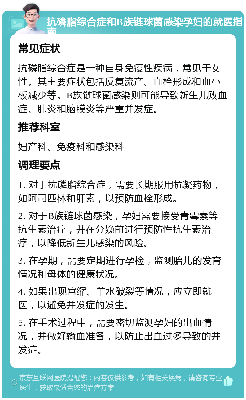 抗磷脂综合症和B族链球菌感染孕妇的就医指南 常见症状 抗磷脂综合症是一种自身免疫性疾病，常见于女性。其主要症状包括反复流产、血栓形成和血小板减少等。B族链球菌感染则可能导致新生儿败血症、肺炎和脑膜炎等严重并发症。 推荐科室 妇产科、免疫科和感染科 调理要点 1. 对于抗磷脂综合症，需要长期服用抗凝药物，如阿司匹林和肝素，以预防血栓形成。 2. 对于B族链球菌感染，孕妇需要接受青霉素等抗生素治疗，并在分娩前进行预防性抗生素治疗，以降低新生儿感染的风险。 3. 在孕期，需要定期进行孕检，监测胎儿的发育情况和母体的健康状况。 4. 如果出现宫缩、羊水破裂等情况，应立即就医，以避免并发症的发生。 5. 在手术过程中，需要密切监测孕妇的出血情况，并做好输血准备，以防止出血过多导致的并发症。