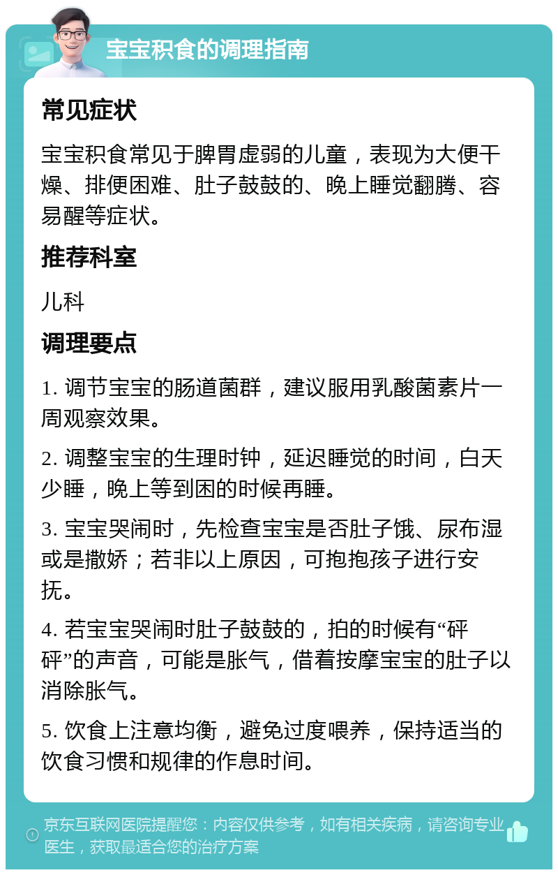 宝宝积食的调理指南 常见症状 宝宝积食常见于脾胃虚弱的儿童，表现为大便干燥、排便困难、肚子鼓鼓的、晚上睡觉翻腾、容易醒等症状。 推荐科室 儿科 调理要点 1. 调节宝宝的肠道菌群，建议服用乳酸菌素片一周观察效果。 2. 调整宝宝的生理时钟，延迟睡觉的时间，白天少睡，晚上等到困的时候再睡。 3. 宝宝哭闹时，先检查宝宝是否肚子饿、尿布湿或是撒娇；若非以上原因，可抱抱孩子进行安抚。 4. 若宝宝哭闹时肚子鼓鼓的，拍的时候有“砰砰”的声音，可能是胀气，借着按摩宝宝的肚子以消除胀气。 5. 饮食上注意均衡，避免过度喂养，保持适当的饮食习惯和规律的作息时间。