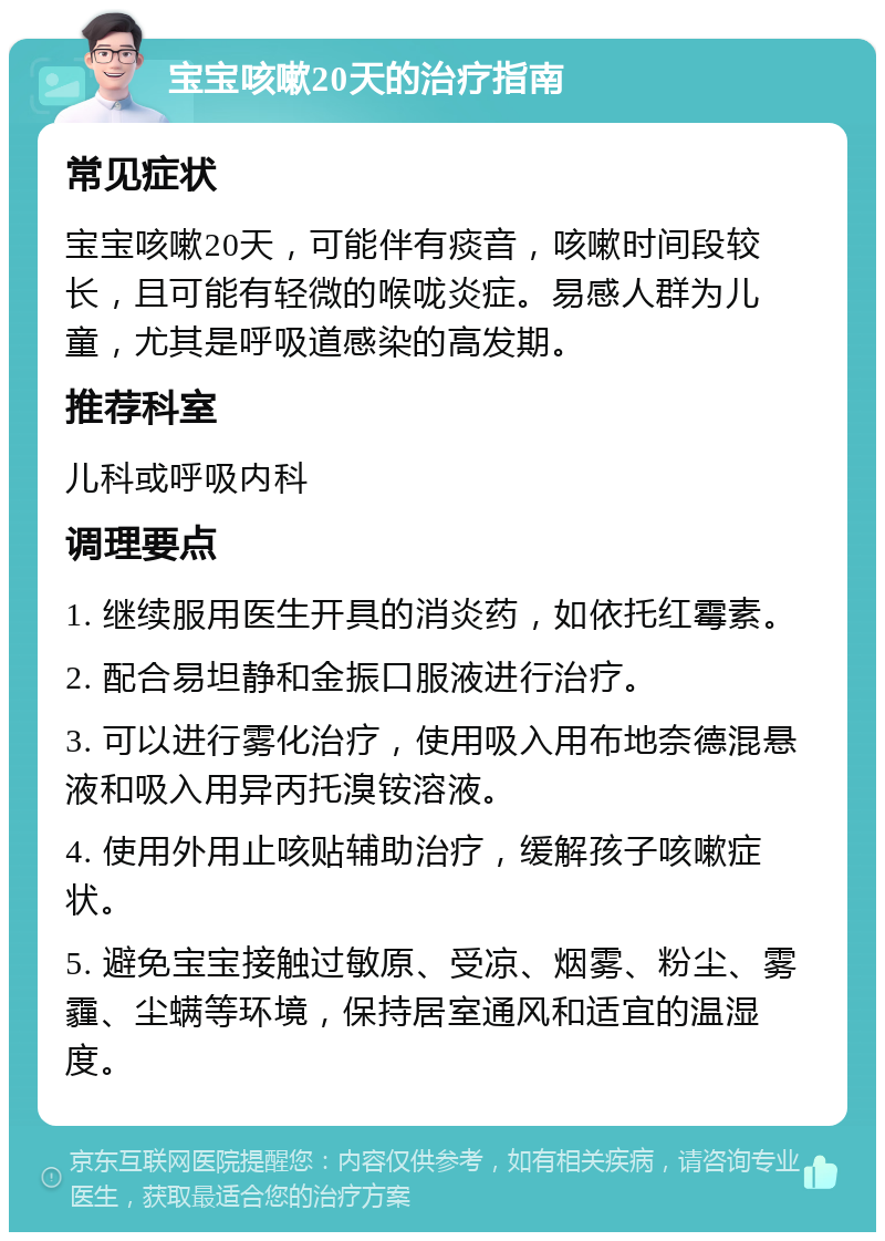 宝宝咳嗽20天的治疗指南 常见症状 宝宝咳嗽20天，可能伴有痰音，咳嗽时间段较长，且可能有轻微的喉咙炎症。易感人群为儿童，尤其是呼吸道感染的高发期。 推荐科室 儿科或呼吸内科 调理要点 1. 继续服用医生开具的消炎药，如依托红霉素。 2. 配合易坦静和金振口服液进行治疗。 3. 可以进行雾化治疗，使用吸入用布地奈德混悬液和吸入用异丙托溴铵溶液。 4. 使用外用止咳贴辅助治疗，缓解孩子咳嗽症状。 5. 避免宝宝接触过敏原、受凉、烟雾、粉尘、雾霾、尘螨等环境，保持居室通风和适宜的温湿度。