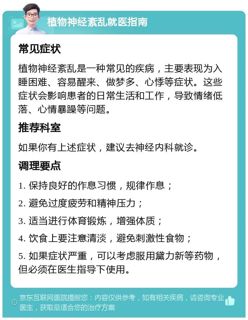 植物神经紊乱就医指南 常见症状 植物神经紊乱是一种常见的疾病，主要表现为入睡困难、容易醒来、做梦多、心悸等症状。这些症状会影响患者的日常生活和工作，导致情绪低落、心情暴躁等问题。 推荐科室 如果你有上述症状，建议去神经内科就诊。 调理要点 1. 保持良好的作息习惯，规律作息； 2. 避免过度疲劳和精神压力； 3. 适当进行体育锻炼，增强体质； 4. 饮食上要注意清淡，避免刺激性食物； 5. 如果症状严重，可以考虑服用黛力新等药物，但必须在医生指导下使用。