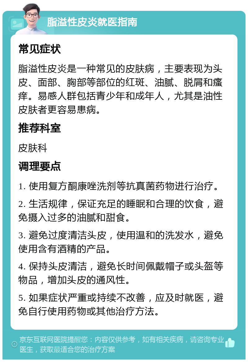 脂溢性皮炎就医指南 常见症状 脂溢性皮炎是一种常见的皮肤病，主要表现为头皮、面部、胸部等部位的红斑、油腻、脱屑和瘙痒。易感人群包括青少年和成年人，尤其是油性皮肤者更容易患病。 推荐科室 皮肤科 调理要点 1. 使用复方酮康唑洗剂等抗真菌药物进行治疗。 2. 生活规律，保证充足的睡眠和合理的饮食，避免摄入过多的油腻和甜食。 3. 避免过度清洁头皮，使用温和的洗发水，避免使用含有酒精的产品。 4. 保持头皮清洁，避免长时间佩戴帽子或头盔等物品，增加头皮的通风性。 5. 如果症状严重或持续不改善，应及时就医，避免自行使用药物或其他治疗方法。