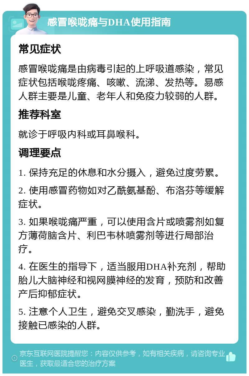 感冒喉咙痛与DHA使用指南 常见症状 感冒喉咙痛是由病毒引起的上呼吸道感染，常见症状包括喉咙疼痛、咳嗽、流涕、发热等。易感人群主要是儿童、老年人和免疫力较弱的人群。 推荐科室 就诊于呼吸内科或耳鼻喉科。 调理要点 1. 保持充足的休息和水分摄入，避免过度劳累。 2. 使用感冒药物如对乙酰氨基酚、布洛芬等缓解症状。 3. 如果喉咙痛严重，可以使用含片或喷雾剂如复方薄荷脑含片、利巴韦林喷雾剂等进行局部治疗。 4. 在医生的指导下，适当服用DHA补充剂，帮助胎儿大脑神经和视网膜神经的发育，预防和改善产后抑郁症状。 5. 注意个人卫生，避免交叉感染，勤洗手，避免接触已感染的人群。