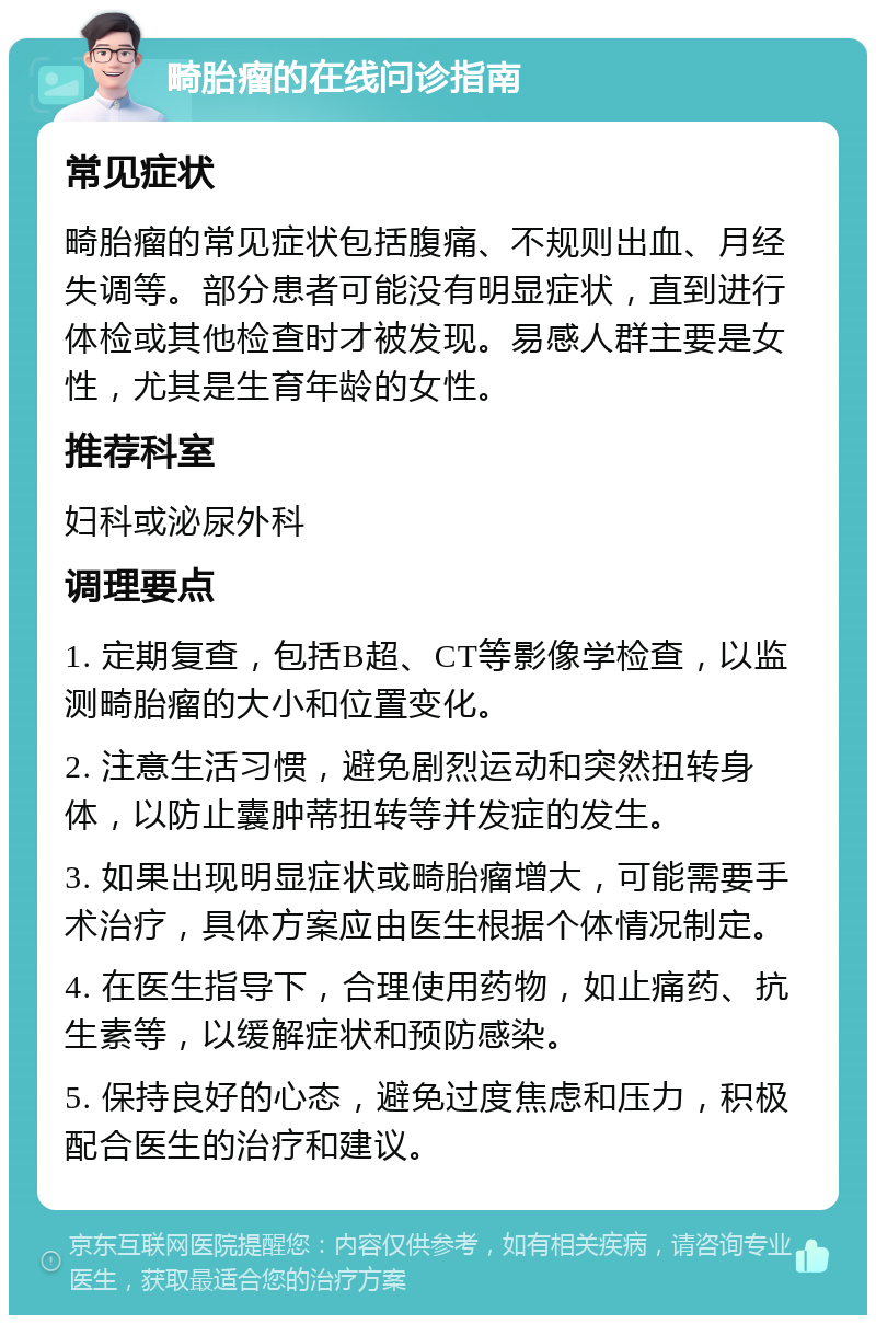 畸胎瘤的在线问诊指南 常见症状 畸胎瘤的常见症状包括腹痛、不规则出血、月经失调等。部分患者可能没有明显症状，直到进行体检或其他检查时才被发现。易感人群主要是女性，尤其是生育年龄的女性。 推荐科室 妇科或泌尿外科 调理要点 1. 定期复查，包括B超、CT等影像学检查，以监测畸胎瘤的大小和位置变化。 2. 注意生活习惯，避免剧烈运动和突然扭转身体，以防止囊肿蒂扭转等并发症的发生。 3. 如果出现明显症状或畸胎瘤增大，可能需要手术治疗，具体方案应由医生根据个体情况制定。 4. 在医生指导下，合理使用药物，如止痛药、抗生素等，以缓解症状和预防感染。 5. 保持良好的心态，避免过度焦虑和压力，积极配合医生的治疗和建议。