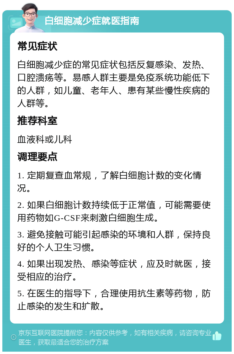 白细胞减少症就医指南 常见症状 白细胞减少症的常见症状包括反复感染、发热、口腔溃疡等。易感人群主要是免疫系统功能低下的人群，如儿童、老年人、患有某些慢性疾病的人群等。 推荐科室 血液科或儿科 调理要点 1. 定期复查血常规，了解白细胞计数的变化情况。 2. 如果白细胞计数持续低于正常值，可能需要使用药物如G-CSF来刺激白细胞生成。 3. 避免接触可能引起感染的环境和人群，保持良好的个人卫生习惯。 4. 如果出现发热、感染等症状，应及时就医，接受相应的治疗。 5. 在医生的指导下，合理使用抗生素等药物，防止感染的发生和扩散。