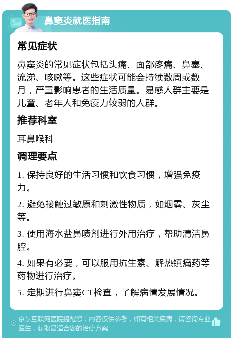 鼻窦炎就医指南 常见症状 鼻窦炎的常见症状包括头痛、面部疼痛、鼻塞、流涕、咳嗽等。这些症状可能会持续数周或数月，严重影响患者的生活质量。易感人群主要是儿童、老年人和免疫力较弱的人群。 推荐科室 耳鼻喉科 调理要点 1. 保持良好的生活习惯和饮食习惯，增强免疫力。 2. 避免接触过敏原和刺激性物质，如烟雾、灰尘等。 3. 使用海水盐鼻喷剂进行外用治疗，帮助清洁鼻腔。 4. 如果有必要，可以服用抗生素、解热镇痛药等药物进行治疗。 5. 定期进行鼻窦CT检查，了解病情发展情况。