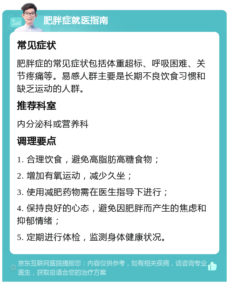 肥胖症就医指南 常见症状 肥胖症的常见症状包括体重超标、呼吸困难、关节疼痛等。易感人群主要是长期不良饮食习惯和缺乏运动的人群。 推荐科室 内分泌科或营养科 调理要点 1. 合理饮食，避免高脂肪高糖食物； 2. 增加有氧运动，减少久坐； 3. 使用减肥药物需在医生指导下进行； 4. 保持良好的心态，避免因肥胖而产生的焦虑和抑郁情绪； 5. 定期进行体检，监测身体健康状况。