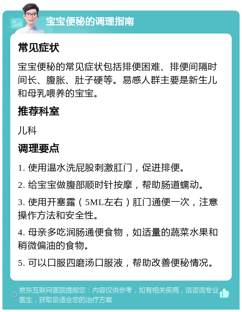 宝宝便秘的调理指南 常见症状 宝宝便秘的常见症状包括排便困难、排便间隔时间长、腹胀、肚子硬等。易感人群主要是新生儿和母乳喂养的宝宝。 推荐科室 儿科 调理要点 1. 使用温水洗屁股刺激肛门，促进排便。 2. 给宝宝做腹部顺时针按摩，帮助肠道蠕动。 3. 使用开塞露（5ML左右）肛门通便一次，注意操作方法和安全性。 4. 母亲多吃润肠通便食物，如适量的蔬菜水果和稍微偏油的食物。 5. 可以口服四磨汤口服液，帮助改善便秘情况。