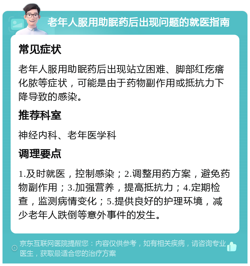 老年人服用助眠药后出现问题的就医指南 常见症状 老年人服用助眠药后出现站立困难、脚部红疙瘩化脓等症状，可能是由于药物副作用或抵抗力下降导致的感染。 推荐科室 神经内科、老年医学科 调理要点 1.及时就医，控制感染；2.调整用药方案，避免药物副作用；3.加强营养，提高抵抗力；4.定期检查，监测病情变化；5.提供良好的护理环境，减少老年人跌倒等意外事件的发生。