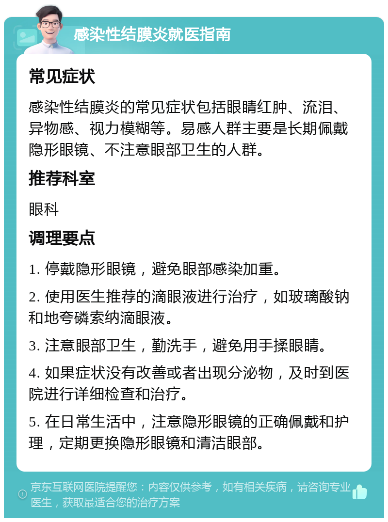 感染性结膜炎就医指南 常见症状 感染性结膜炎的常见症状包括眼睛红肿、流泪、异物感、视力模糊等。易感人群主要是长期佩戴隐形眼镜、不注意眼部卫生的人群。 推荐科室 眼科 调理要点 1. 停戴隐形眼镜，避免眼部感染加重。 2. 使用医生推荐的滴眼液进行治疗，如玻璃酸钠和地夸磷索纳滴眼液。 3. 注意眼部卫生，勤洗手，避免用手揉眼睛。 4. 如果症状没有改善或者出现分泌物，及时到医院进行详细检查和治疗。 5. 在日常生活中，注意隐形眼镜的正确佩戴和护理，定期更换隐形眼镜和清洁眼部。