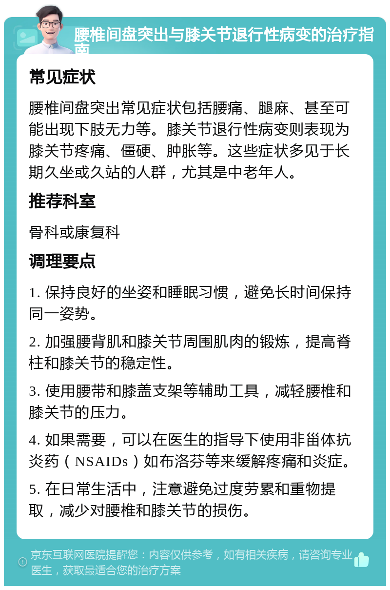 腰椎间盘突出与膝关节退行性病变的治疗指南 常见症状 腰椎间盘突出常见症状包括腰痛、腿麻、甚至可能出现下肢无力等。膝关节退行性病变则表现为膝关节疼痛、僵硬、肿胀等。这些症状多见于长期久坐或久站的人群，尤其是中老年人。 推荐科室 骨科或康复科 调理要点 1. 保持良好的坐姿和睡眠习惯，避免长时间保持同一姿势。 2. 加强腰背肌和膝关节周围肌肉的锻炼，提高脊柱和膝关节的稳定性。 3. 使用腰带和膝盖支架等辅助工具，减轻腰椎和膝关节的压力。 4. 如果需要，可以在医生的指导下使用非甾体抗炎药（NSAIDs）如布洛芬等来缓解疼痛和炎症。 5. 在日常生活中，注意避免过度劳累和重物提取，减少对腰椎和膝关节的损伤。