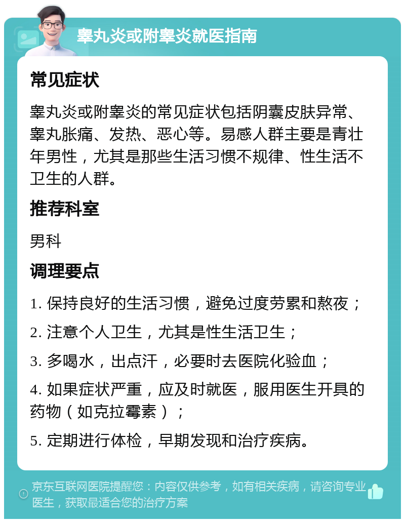 睾丸炎或附睾炎就医指南 常见症状 睾丸炎或附睾炎的常见症状包括阴囊皮肤异常、睾丸胀痛、发热、恶心等。易感人群主要是青壮年男性，尤其是那些生活习惯不规律、性生活不卫生的人群。 推荐科室 男科 调理要点 1. 保持良好的生活习惯，避免过度劳累和熬夜； 2. 注意个人卫生，尤其是性生活卫生； 3. 多喝水，出点汗，必要时去医院化验血； 4. 如果症状严重，应及时就医，服用医生开具的药物（如克拉霉素）； 5. 定期进行体检，早期发现和治疗疾病。