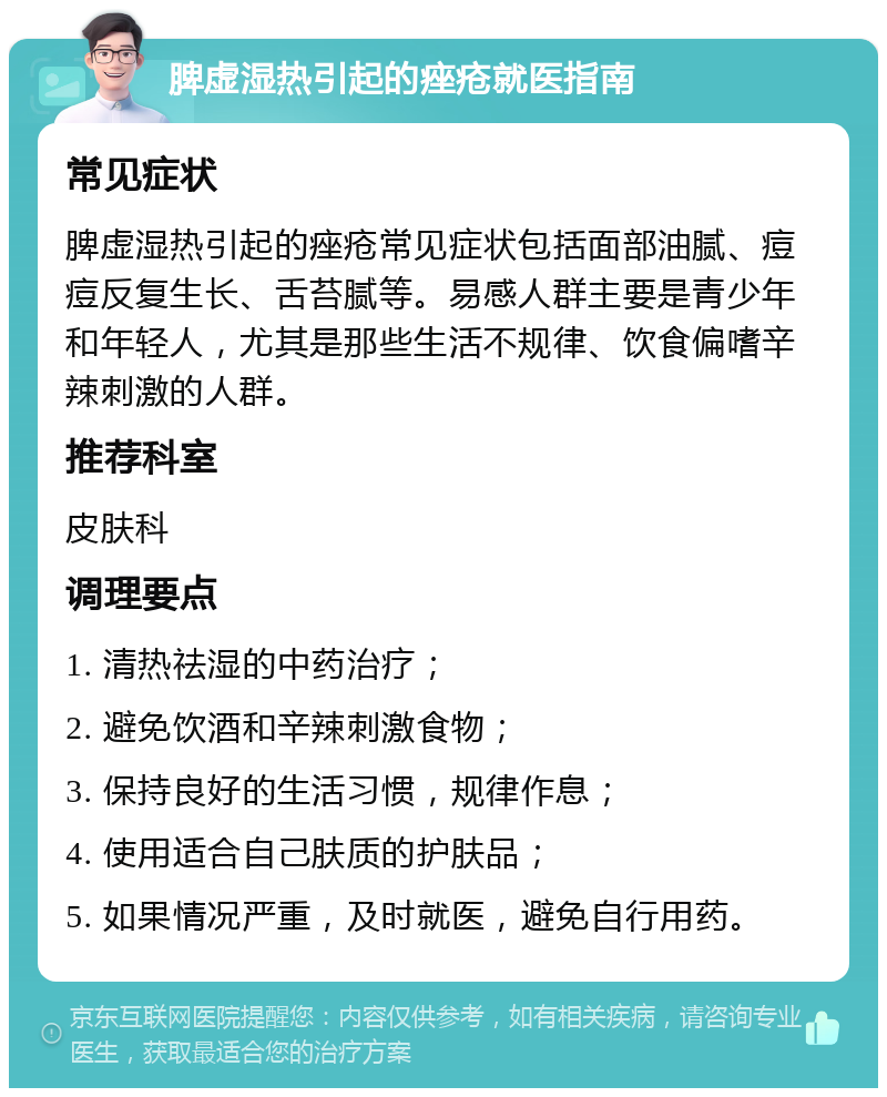 脾虚湿热引起的痤疮就医指南 常见症状 脾虚湿热引起的痤疮常见症状包括面部油腻、痘痘反复生长、舌苔腻等。易感人群主要是青少年和年轻人，尤其是那些生活不规律、饮食偏嗜辛辣刺激的人群。 推荐科室 皮肤科 调理要点 1. 清热祛湿的中药治疗； 2. 避免饮酒和辛辣刺激食物； 3. 保持良好的生活习惯，规律作息； 4. 使用适合自己肤质的护肤品； 5. 如果情况严重，及时就医，避免自行用药。