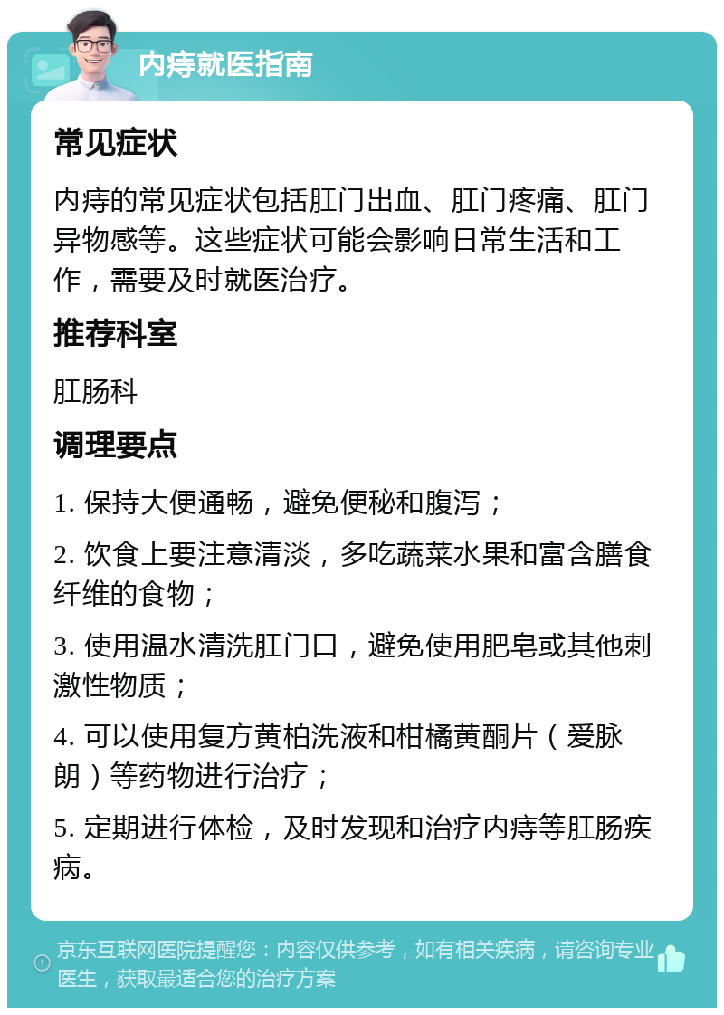 内痔就医指南 常见症状 内痔的常见症状包括肛门出血、肛门疼痛、肛门异物感等。这些症状可能会影响日常生活和工作，需要及时就医治疗。 推荐科室 肛肠科 调理要点 1. 保持大便通畅，避免便秘和腹泻； 2. 饮食上要注意清淡，多吃蔬菜水果和富含膳食纤维的食物； 3. 使用温水清洗肛门口，避免使用肥皂或其他刺激性物质； 4. 可以使用复方黄柏洗液和柑橘黄酮片（爱脉朗）等药物进行治疗； 5. 定期进行体检，及时发现和治疗内痔等肛肠疾病。