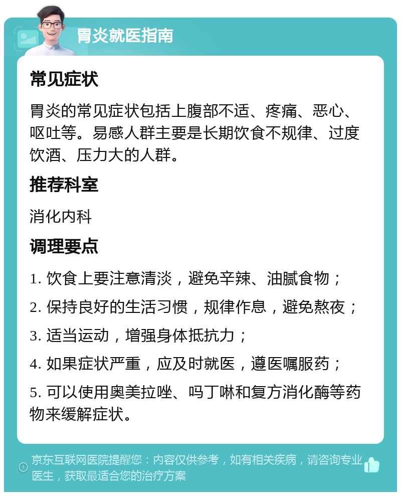 胃炎就医指南 常见症状 胃炎的常见症状包括上腹部不适、疼痛、恶心、呕吐等。易感人群主要是长期饮食不规律、过度饮酒、压力大的人群。 推荐科室 消化内科 调理要点 1. 饮食上要注意清淡，避免辛辣、油腻食物； 2. 保持良好的生活习惯，规律作息，避免熬夜； 3. 适当运动，增强身体抵抗力； 4. 如果症状严重，应及时就医，遵医嘱服药； 5. 可以使用奥美拉唑、吗丁啉和复方消化酶等药物来缓解症状。