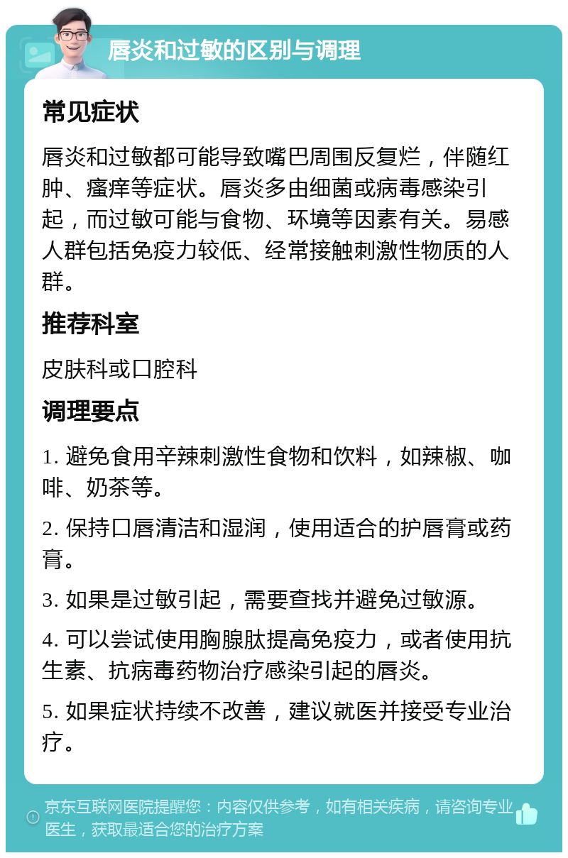 唇炎和过敏的区别与调理 常见症状 唇炎和过敏都可能导致嘴巴周围反复烂，伴随红肿、瘙痒等症状。唇炎多由细菌或病毒感染引起，而过敏可能与食物、环境等因素有关。易感人群包括免疫力较低、经常接触刺激性物质的人群。 推荐科室 皮肤科或口腔科 调理要点 1. 避免食用辛辣刺激性食物和饮料，如辣椒、咖啡、奶茶等。 2. 保持口唇清洁和湿润，使用适合的护唇膏或药膏。 3. 如果是过敏引起，需要查找并避免过敏源。 4. 可以尝试使用胸腺肽提高免疫力，或者使用抗生素、抗病毒药物治疗感染引起的唇炎。 5. 如果症状持续不改善，建议就医并接受专业治疗。