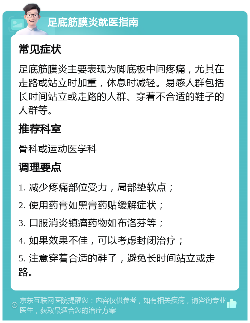 足底筋膜炎就医指南 常见症状 足底筋膜炎主要表现为脚底板中间疼痛，尤其在走路或站立时加重，休息时减轻。易感人群包括长时间站立或走路的人群、穿着不合适的鞋子的人群等。 推荐科室 骨科或运动医学科 调理要点 1. 减少疼痛部位受力，局部垫软点； 2. 使用药膏如黑膏药贴缓解症状； 3. 口服消炎镇痛药物如布洛芬等； 4. 如果效果不佳，可以考虑封闭治疗； 5. 注意穿着合适的鞋子，避免长时间站立或走路。