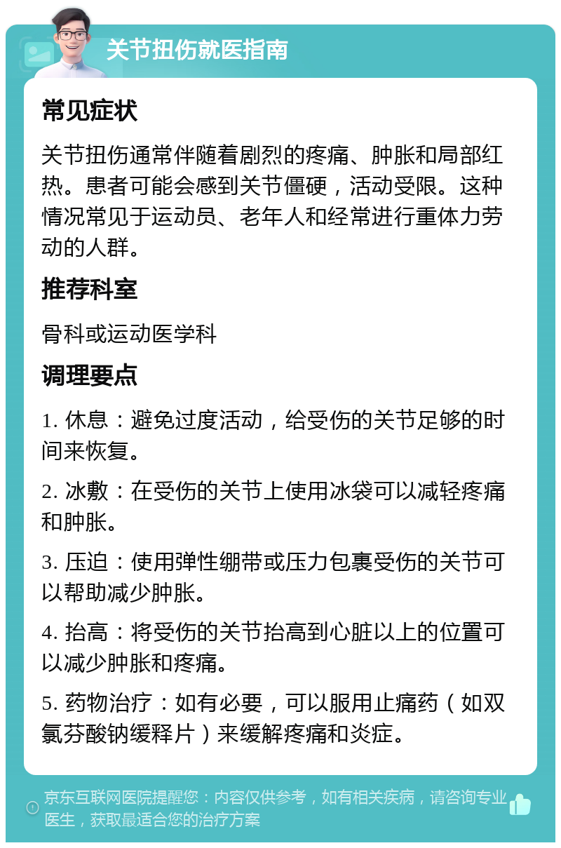 关节扭伤就医指南 常见症状 关节扭伤通常伴随着剧烈的疼痛、肿胀和局部红热。患者可能会感到关节僵硬，活动受限。这种情况常见于运动员、老年人和经常进行重体力劳动的人群。 推荐科室 骨科或运动医学科 调理要点 1. 休息：避免过度活动，给受伤的关节足够的时间来恢复。 2. 冰敷：在受伤的关节上使用冰袋可以减轻疼痛和肿胀。 3. 压迫：使用弹性绷带或压力包裹受伤的关节可以帮助减少肿胀。 4. 抬高：将受伤的关节抬高到心脏以上的位置可以减少肿胀和疼痛。 5. 药物治疗：如有必要，可以服用止痛药（如双氯芬酸钠缓释片）来缓解疼痛和炎症。