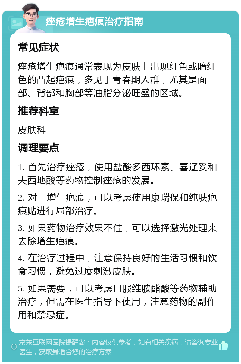 痤疮增生疤痕治疗指南 常见症状 痤疮增生疤痕通常表现为皮肤上出现红色或暗红色的凸起疤痕，多见于青春期人群，尤其是面部、背部和胸部等油脂分泌旺盛的区域。 推荐科室 皮肤科 调理要点 1. 首先治疗痤疮，使用盐酸多西环素、喜辽妥和夫西地酸等药物控制痤疮的发展。 2. 对于增生疤痕，可以考虑使用康瑞保和纯肤疤痕贴进行局部治疗。 3. 如果药物治疗效果不佳，可以选择激光处理来去除增生疤痕。 4. 在治疗过程中，注意保持良好的生活习惯和饮食习惯，避免过度刺激皮肤。 5. 如果需要，可以考虑口服维胺酯酸等药物辅助治疗，但需在医生指导下使用，注意药物的副作用和禁忌症。