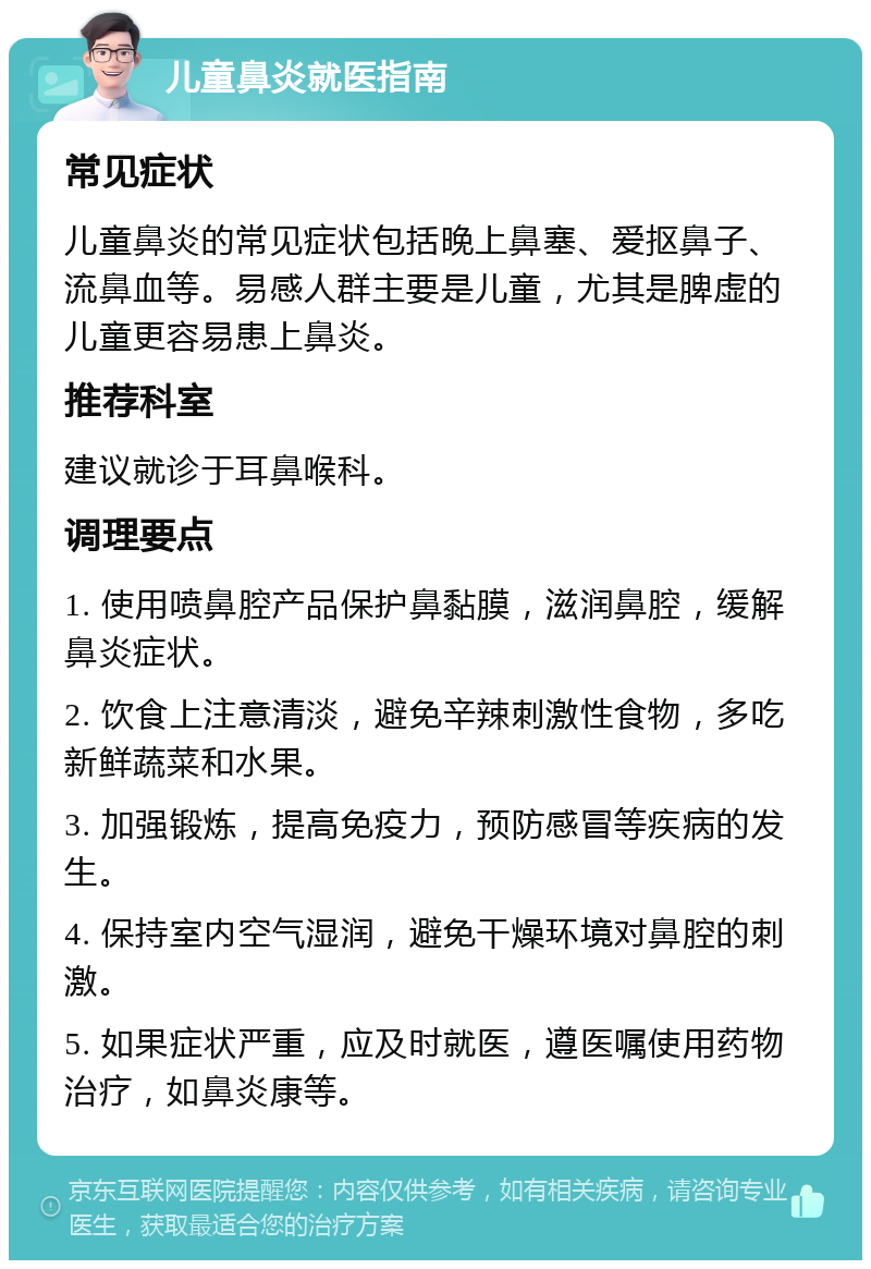 儿童鼻炎就医指南 常见症状 儿童鼻炎的常见症状包括晚上鼻塞、爱抠鼻子、流鼻血等。易感人群主要是儿童，尤其是脾虚的儿童更容易患上鼻炎。 推荐科室 建议就诊于耳鼻喉科。 调理要点 1. 使用喷鼻腔产品保护鼻黏膜，滋润鼻腔，缓解鼻炎症状。 2. 饮食上注意清淡，避免辛辣刺激性食物，多吃新鲜蔬菜和水果。 3. 加强锻炼，提高免疫力，预防感冒等疾病的发生。 4. 保持室内空气湿润，避免干燥环境对鼻腔的刺激。 5. 如果症状严重，应及时就医，遵医嘱使用药物治疗，如鼻炎康等。