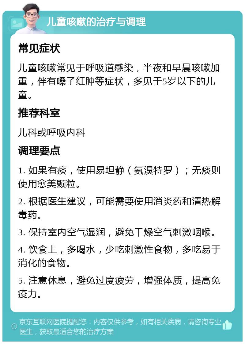 儿童咳嗽的治疗与调理 常见症状 儿童咳嗽常见于呼吸道感染，半夜和早晨咳嗽加重，伴有嗓子红肿等症状，多见于5岁以下的儿童。 推荐科室 儿科或呼吸内科 调理要点 1. 如果有痰，使用易坦静（氨溴特罗）；无痰则使用愈美颗粒。 2. 根据医生建议，可能需要使用消炎药和清热解毒药。 3. 保持室内空气湿润，避免干燥空气刺激咽喉。 4. 饮食上，多喝水，少吃刺激性食物，多吃易于消化的食物。 5. 注意休息，避免过度疲劳，增强体质，提高免疫力。