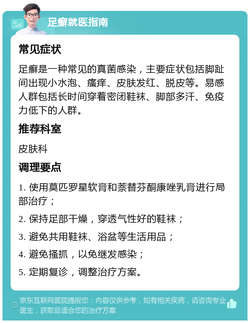 足癣就医指南 常见症状 足癣是一种常见的真菌感染，主要症状包括脚趾间出现小水泡、瘙痒、皮肤发红、脱皮等。易感人群包括长时间穿着密闭鞋袜、脚部多汗、免疫力低下的人群。 推荐科室 皮肤科 调理要点 1. 使用莫匹罗星软膏和萘替芬酮康唑乳膏进行局部治疗； 2. 保持足部干燥，穿透气性好的鞋袜； 3. 避免共用鞋袜、浴盆等生活用品； 4. 避免搔抓，以免继发感染； 5. 定期复诊，调整治疗方案。