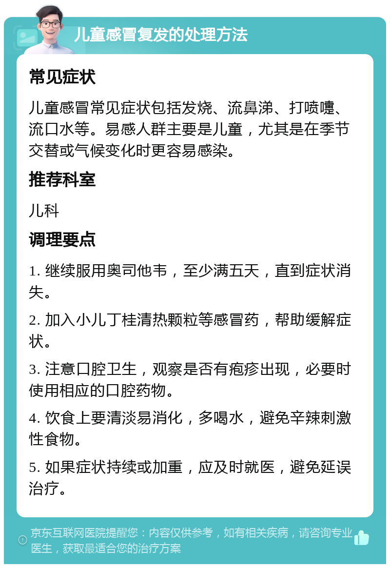 儿童感冒复发的处理方法 常见症状 儿童感冒常见症状包括发烧、流鼻涕、打喷嚏、流口水等。易感人群主要是儿童，尤其是在季节交替或气候变化时更容易感染。 推荐科室 儿科 调理要点 1. 继续服用奥司他韦，至少满五天，直到症状消失。 2. 加入小儿丁桂清热颗粒等感冒药，帮助缓解症状。 3. 注意口腔卫生，观察是否有疱疹出现，必要时使用相应的口腔药物。 4. 饮食上要清淡易消化，多喝水，避免辛辣刺激性食物。 5. 如果症状持续或加重，应及时就医，避免延误治疗。