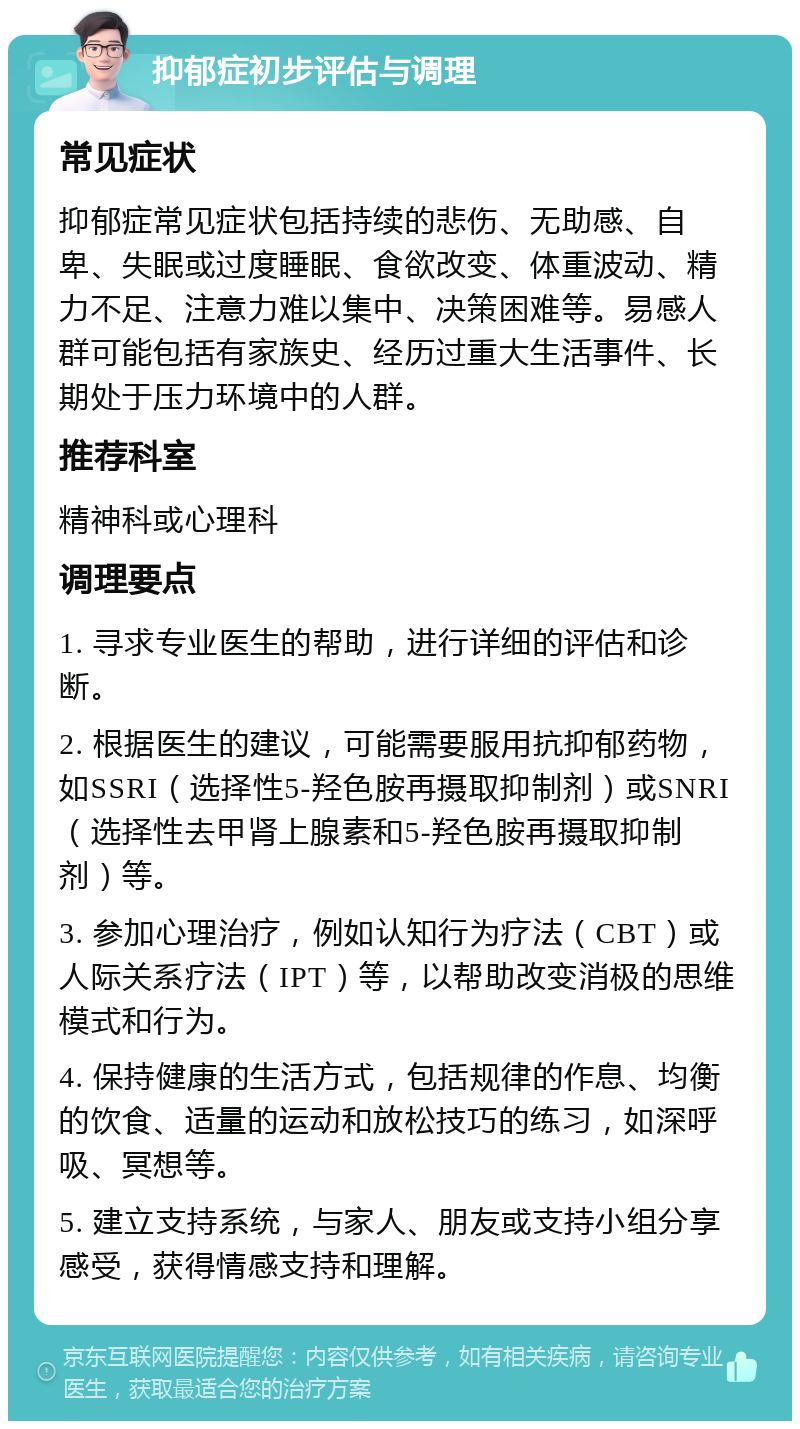 抑郁症初步评估与调理 常见症状 抑郁症常见症状包括持续的悲伤、无助感、自卑、失眠或过度睡眠、食欲改变、体重波动、精力不足、注意力难以集中、决策困难等。易感人群可能包括有家族史、经历过重大生活事件、长期处于压力环境中的人群。 推荐科室 精神科或心理科 调理要点 1. 寻求专业医生的帮助，进行详细的评估和诊断。 2. 根据医生的建议，可能需要服用抗抑郁药物，如SSRI（选择性5-羟色胺再摄取抑制剂）或SNRI（选择性去甲肾上腺素和5-羟色胺再摄取抑制剂）等。 3. 参加心理治疗，例如认知行为疗法（CBT）或人际关系疗法（IPT）等，以帮助改变消极的思维模式和行为。 4. 保持健康的生活方式，包括规律的作息、均衡的饮食、适量的运动和放松技巧的练习，如深呼吸、冥想等。 5. 建立支持系统，与家人、朋友或支持小组分享感受，获得情感支持和理解。