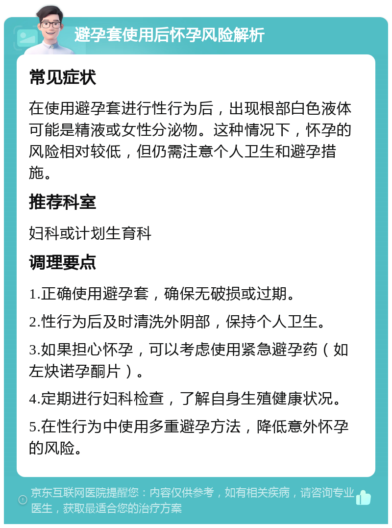 避孕套使用后怀孕风险解析 常见症状 在使用避孕套进行性行为后，出现根部白色液体可能是精液或女性分泌物。这种情况下，怀孕的风险相对较低，但仍需注意个人卫生和避孕措施。 推荐科室 妇科或计划生育科 调理要点 1.正确使用避孕套，确保无破损或过期。 2.性行为后及时清洗外阴部，保持个人卫生。 3.如果担心怀孕，可以考虑使用紧急避孕药（如左炔诺孕酮片）。 4.定期进行妇科检查，了解自身生殖健康状况。 5.在性行为中使用多重避孕方法，降低意外怀孕的风险。