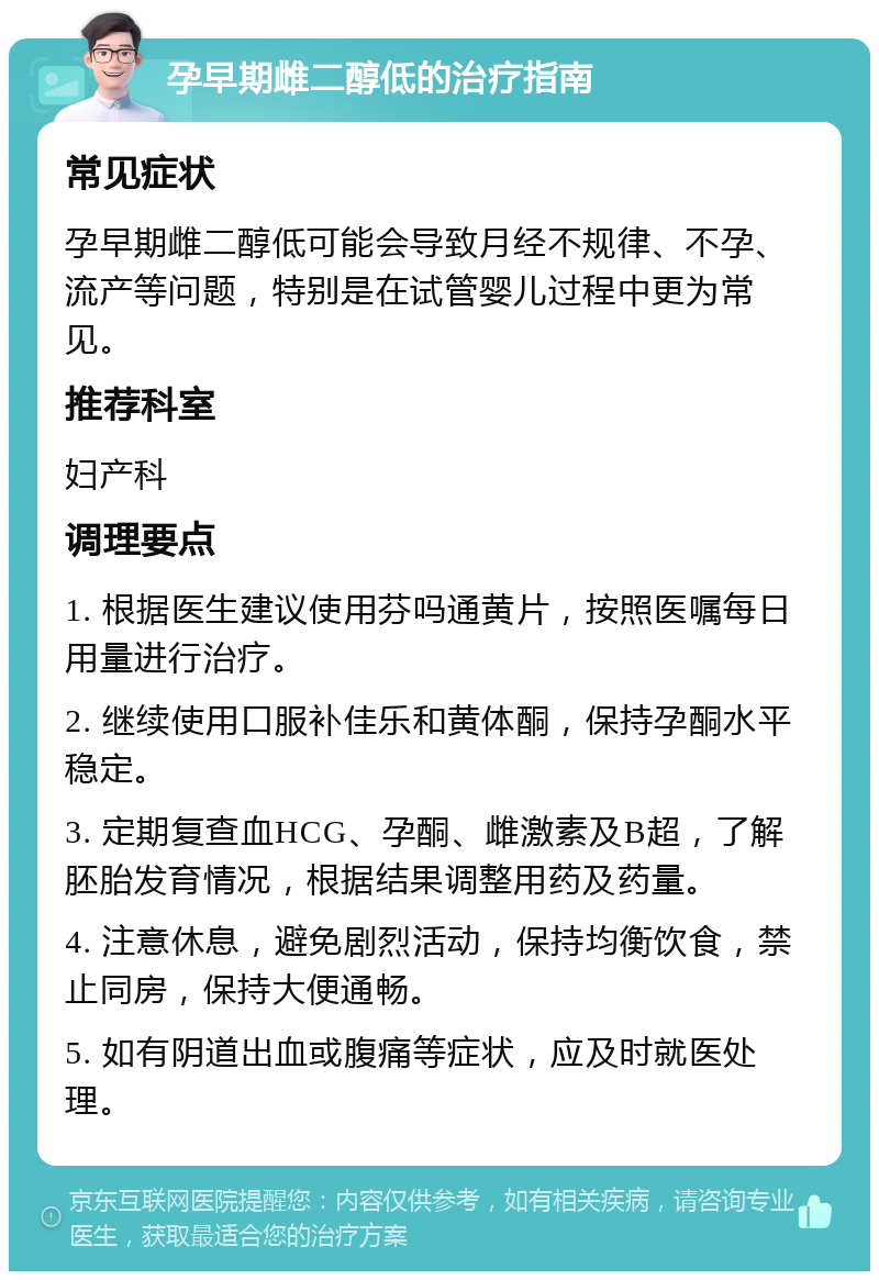 孕早期雌二醇低的治疗指南 常见症状 孕早期雌二醇低可能会导致月经不规律、不孕、流产等问题，特别是在试管婴儿过程中更为常见。 推荐科室 妇产科 调理要点 1. 根据医生建议使用芬吗通黄片，按照医嘱每日用量进行治疗。 2. 继续使用口服补佳乐和黄体酮，保持孕酮水平稳定。 3. 定期复查血HCG、孕酮、雌激素及B超，了解胚胎发育情况，根据结果调整用药及药量。 4. 注意休息，避免剧烈活动，保持均衡饮食，禁止同房，保持大便通畅。 5. 如有阴道出血或腹痛等症状，应及时就医处理。