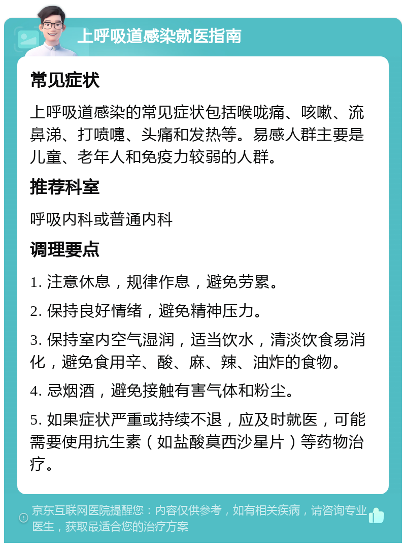 上呼吸道感染就医指南 常见症状 上呼吸道感染的常见症状包括喉咙痛、咳嗽、流鼻涕、打喷嚏、头痛和发热等。易感人群主要是儿童、老年人和免疫力较弱的人群。 推荐科室 呼吸内科或普通内科 调理要点 1. 注意休息，规律作息，避免劳累。 2. 保持良好情绪，避免精神压力。 3. 保持室内空气湿润，适当饮水，清淡饮食易消化，避免食用辛、酸、麻、辣、油炸的食物。 4. 忌烟酒，避免接触有害气体和粉尘。 5. 如果症状严重或持续不退，应及时就医，可能需要使用抗生素（如盐酸莫西沙星片）等药物治疗。