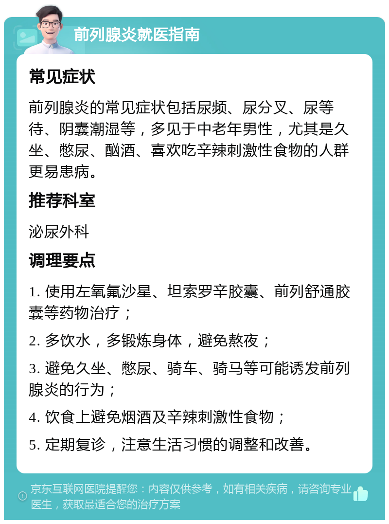 前列腺炎就医指南 常见症状 前列腺炎的常见症状包括尿频、尿分叉、尿等待、阴囊潮湿等，多见于中老年男性，尤其是久坐、憋尿、酗酒、喜欢吃辛辣刺激性食物的人群更易患病。 推荐科室 泌尿外科 调理要点 1. 使用左氧氟沙星、坦索罗辛胶囊、前列舒通胶囊等药物治疗； 2. 多饮水，多锻炼身体，避免熬夜； 3. 避免久坐、憋尿、骑车、骑马等可能诱发前列腺炎的行为； 4. 饮食上避免烟酒及辛辣刺激性食物； 5. 定期复诊，注意生活习惯的调整和改善。