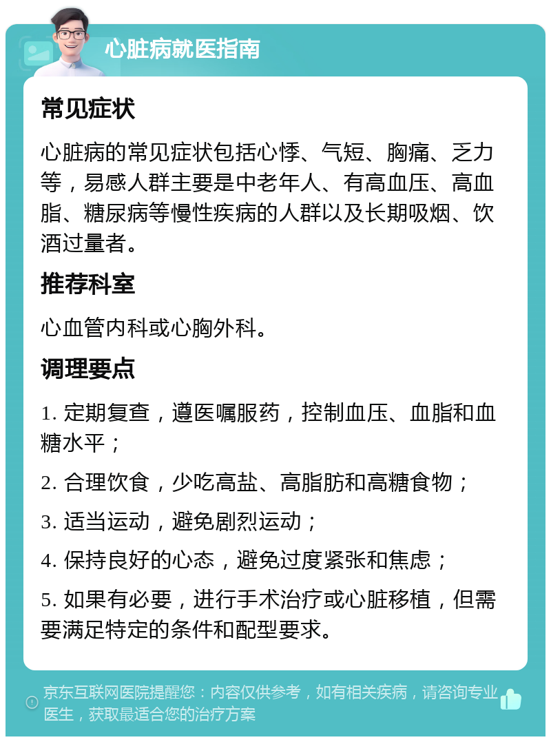 心脏病就医指南 常见症状 心脏病的常见症状包括心悸、气短、胸痛、乏力等，易感人群主要是中老年人、有高血压、高血脂、糖尿病等慢性疾病的人群以及长期吸烟、饮酒过量者。 推荐科室 心血管内科或心胸外科。 调理要点 1. 定期复查，遵医嘱服药，控制血压、血脂和血糖水平； 2. 合理饮食，少吃高盐、高脂肪和高糖食物； 3. 适当运动，避免剧烈运动； 4. 保持良好的心态，避免过度紧张和焦虑； 5. 如果有必要，进行手术治疗或心脏移植，但需要满足特定的条件和配型要求。