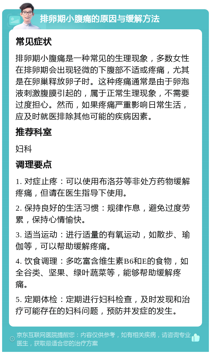 排卵期小腹痛的原因与缓解方法 常见症状 排卵期小腹痛是一种常见的生理现象，多数女性在排卵期会出现轻微的下腹部不适或疼痛，尤其是在卵巢释放卵子时。这种疼痛通常是由于卵泡液刺激腹膜引起的，属于正常生理现象，不需要过度担心。然而，如果疼痛严重影响日常生活，应及时就医排除其他可能的疾病因素。 推荐科室 妇科 调理要点 1. 对症止疼：可以使用布洛芬等非处方药物缓解疼痛，但请在医生指导下使用。 2. 保持良好的生活习惯：规律作息，避免过度劳累，保持心情愉快。 3. 适当运动：进行适量的有氧运动，如散步、瑜伽等，可以帮助缓解疼痛。 4. 饮食调理：多吃富含维生素B6和E的食物，如全谷类、坚果、绿叶蔬菜等，能够帮助缓解疼痛。 5. 定期体检：定期进行妇科检查，及时发现和治疗可能存在的妇科问题，预防并发症的发生。