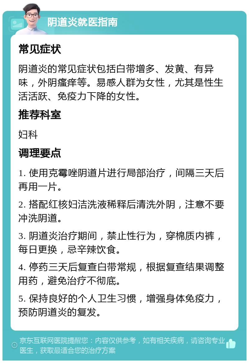 阴道炎就医指南 常见症状 阴道炎的常见症状包括白带增多、发黄、有异味，外阴瘙痒等。易感人群为女性，尤其是性生活活跃、免疫力下降的女性。 推荐科室 妇科 调理要点 1. 使用克霉唑阴道片进行局部治疗，间隔三天后再用一片。 2. 搭配红核妇洁洗液稀释后清洗外阴，注意不要冲洗阴道。 3. 阴道炎治疗期间，禁止性行为，穿棉质内裤，每日更换，忌辛辣饮食。 4. 停药三天后复查白带常规，根据复查结果调整用药，避免治疗不彻底。 5. 保持良好的个人卫生习惯，增强身体免疫力，预防阴道炎的复发。