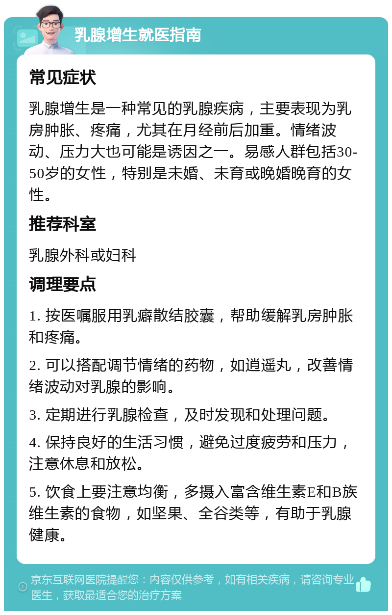 乳腺增生就医指南 常见症状 乳腺增生是一种常见的乳腺疾病，主要表现为乳房肿胀、疼痛，尤其在月经前后加重。情绪波动、压力大也可能是诱因之一。易感人群包括30-50岁的女性，特别是未婚、未育或晚婚晚育的女性。 推荐科室 乳腺外科或妇科 调理要点 1. 按医嘱服用乳癖散结胶囊，帮助缓解乳房肿胀和疼痛。 2. 可以搭配调节情绪的药物，如逍遥丸，改善情绪波动对乳腺的影响。 3. 定期进行乳腺检查，及时发现和处理问题。 4. 保持良好的生活习惯，避免过度疲劳和压力，注意休息和放松。 5. 饮食上要注意均衡，多摄入富含维生素E和B族维生素的食物，如坚果、全谷类等，有助于乳腺健康。