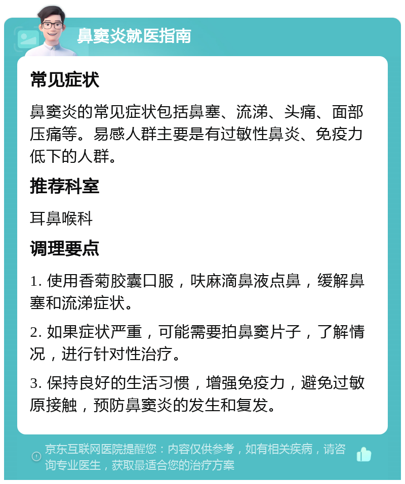 鼻窦炎就医指南 常见症状 鼻窦炎的常见症状包括鼻塞、流涕、头痛、面部压痛等。易感人群主要是有过敏性鼻炎、免疫力低下的人群。 推荐科室 耳鼻喉科 调理要点 1. 使用香菊胶囊口服，呋麻滴鼻液点鼻，缓解鼻塞和流涕症状。 2. 如果症状严重，可能需要拍鼻窦片子，了解情况，进行针对性治疗。 3. 保持良好的生活习惯，增强免疫力，避免过敏原接触，预防鼻窦炎的发生和复发。