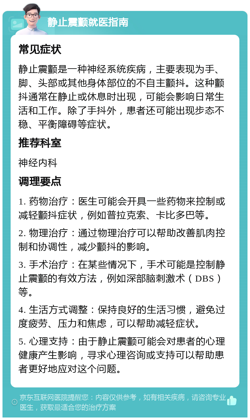 静止震颤就医指南 常见症状 静止震颤是一种神经系统疾病，主要表现为手、脚、头部或其他身体部位的不自主颤抖。这种颤抖通常在静止或休息时出现，可能会影响日常生活和工作。除了手抖外，患者还可能出现步态不稳、平衡障碍等症状。 推荐科室 神经内科 调理要点 1. 药物治疗：医生可能会开具一些药物来控制或减轻颤抖症状，例如普拉克索、卡比多巴等。 2. 物理治疗：通过物理治疗可以帮助改善肌肉控制和协调性，减少颤抖的影响。 3. 手术治疗：在某些情况下，手术可能是控制静止震颤的有效方法，例如深部脑刺激术（DBS）等。 4. 生活方式调整：保持良好的生活习惯，避免过度疲劳、压力和焦虑，可以帮助减轻症状。 5. 心理支持：由于静止震颤可能会对患者的心理健康产生影响，寻求心理咨询或支持可以帮助患者更好地应对这个问题。