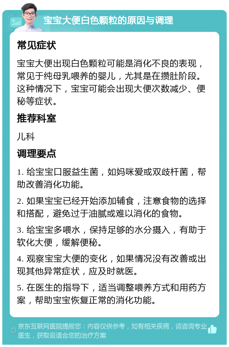 宝宝大便白色颗粒的原因与调理 常见症状 宝宝大便出现白色颗粒可能是消化不良的表现，常见于纯母乳喂养的婴儿，尤其是在攒肚阶段。这种情况下，宝宝可能会出现大便次数减少、便秘等症状。 推荐科室 儿科 调理要点 1. 给宝宝口服益生菌，如妈咪爱或双歧杆菌，帮助改善消化功能。 2. 如果宝宝已经开始添加辅食，注意食物的选择和搭配，避免过于油腻或难以消化的食物。 3. 给宝宝多喂水，保持足够的水分摄入，有助于软化大便，缓解便秘。 4. 观察宝宝大便的变化，如果情况没有改善或出现其他异常症状，应及时就医。 5. 在医生的指导下，适当调整喂养方式和用药方案，帮助宝宝恢复正常的消化功能。