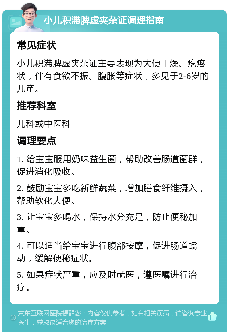 小儿积滞脾虚夹杂证调理指南 常见症状 小儿积滞脾虚夹杂证主要表现为大便干燥、疙瘩状，伴有食欲不振、腹胀等症状，多见于2-6岁的儿童。 推荐科室 儿科或中医科 调理要点 1. 给宝宝服用奶味益生菌，帮助改善肠道菌群，促进消化吸收。 2. 鼓励宝宝多吃新鲜蔬菜，增加膳食纤维摄入，帮助软化大便。 3. 让宝宝多喝水，保持水分充足，防止便秘加重。 4. 可以适当给宝宝进行腹部按摩，促进肠道蠕动，缓解便秘症状。 5. 如果症状严重，应及时就医，遵医嘱进行治疗。