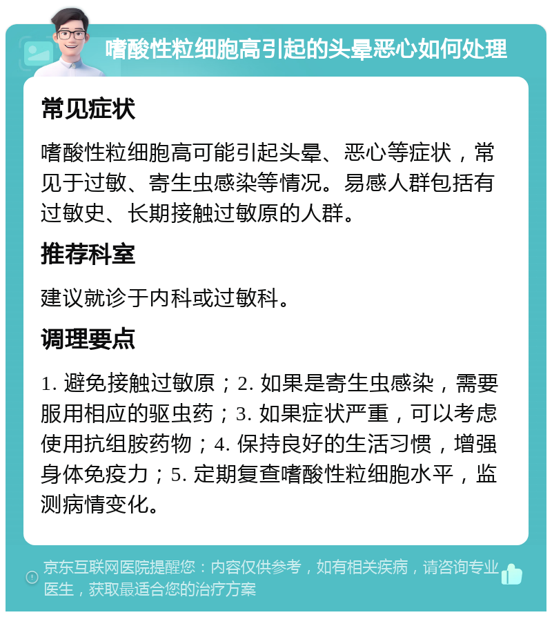 嗜酸性粒细胞高引起的头晕恶心如何处理 常见症状 嗜酸性粒细胞高可能引起头晕、恶心等症状，常见于过敏、寄生虫感染等情况。易感人群包括有过敏史、长期接触过敏原的人群。 推荐科室 建议就诊于内科或过敏科。 调理要点 1. 避免接触过敏原；2. 如果是寄生虫感染，需要服用相应的驱虫药；3. 如果症状严重，可以考虑使用抗组胺药物；4. 保持良好的生活习惯，增强身体免疫力；5. 定期复查嗜酸性粒细胞水平，监测病情变化。