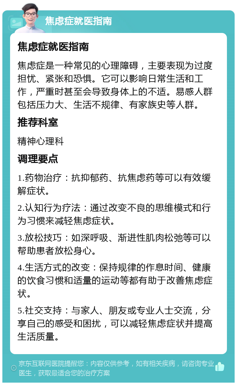 焦虑症就医指南 焦虑症就医指南 焦虑症是一种常见的心理障碍，主要表现为过度担忧、紧张和恐惧。它可以影响日常生活和工作，严重时甚至会导致身体上的不适。易感人群包括压力大、生活不规律、有家族史等人群。 推荐科室 精神心理科 调理要点 1.药物治疗：抗抑郁药、抗焦虑药等可以有效缓解症状。 2.认知行为疗法：通过改变不良的思维模式和行为习惯来减轻焦虑症状。 3.放松技巧：如深呼吸、渐进性肌肉松弛等可以帮助患者放松身心。 4.生活方式的改变：保持规律的作息时间、健康的饮食习惯和适量的运动等都有助于改善焦虑症状。 5.社交支持：与家人、朋友或专业人士交流，分享自己的感受和困扰，可以减轻焦虑症状并提高生活质量。