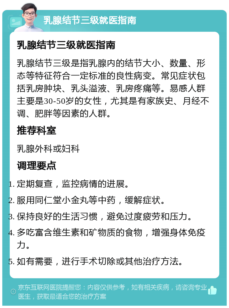 乳腺结节三级就医指南 乳腺结节三级就医指南 乳腺结节三级是指乳腺内的结节大小、数量、形态等特征符合一定标准的良性病变。常见症状包括乳房肿块、乳头溢液、乳房疼痛等。易感人群主要是30-50岁的女性，尤其是有家族史、月经不调、肥胖等因素的人群。 推荐科室 乳腺外科或妇科 调理要点 定期复查，监控病情的进展。 服用同仁堂小金丸等中药，缓解症状。 保持良好的生活习惯，避免过度疲劳和压力。 多吃富含维生素和矿物质的食物，增强身体免疫力。 如有需要，进行手术切除或其他治疗方法。