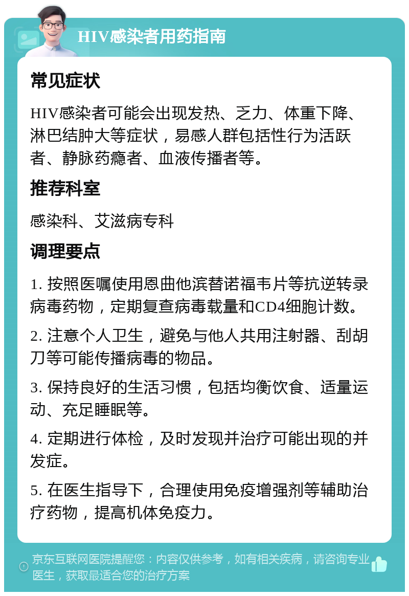 HIV感染者用药指南 常见症状 HIV感染者可能会出现发热、乏力、体重下降、淋巴结肿大等症状，易感人群包括性行为活跃者、静脉药瘾者、血液传播者等。 推荐科室 感染科、艾滋病专科 调理要点 1. 按照医嘱使用恩曲他滨替诺福韦片等抗逆转录病毒药物，定期复查病毒载量和CD4细胞计数。 2. 注意个人卫生，避免与他人共用注射器、刮胡刀等可能传播病毒的物品。 3. 保持良好的生活习惯，包括均衡饮食、适量运动、充足睡眠等。 4. 定期进行体检，及时发现并治疗可能出现的并发症。 5. 在医生指导下，合理使用免疫增强剂等辅助治疗药物，提高机体免疫力。