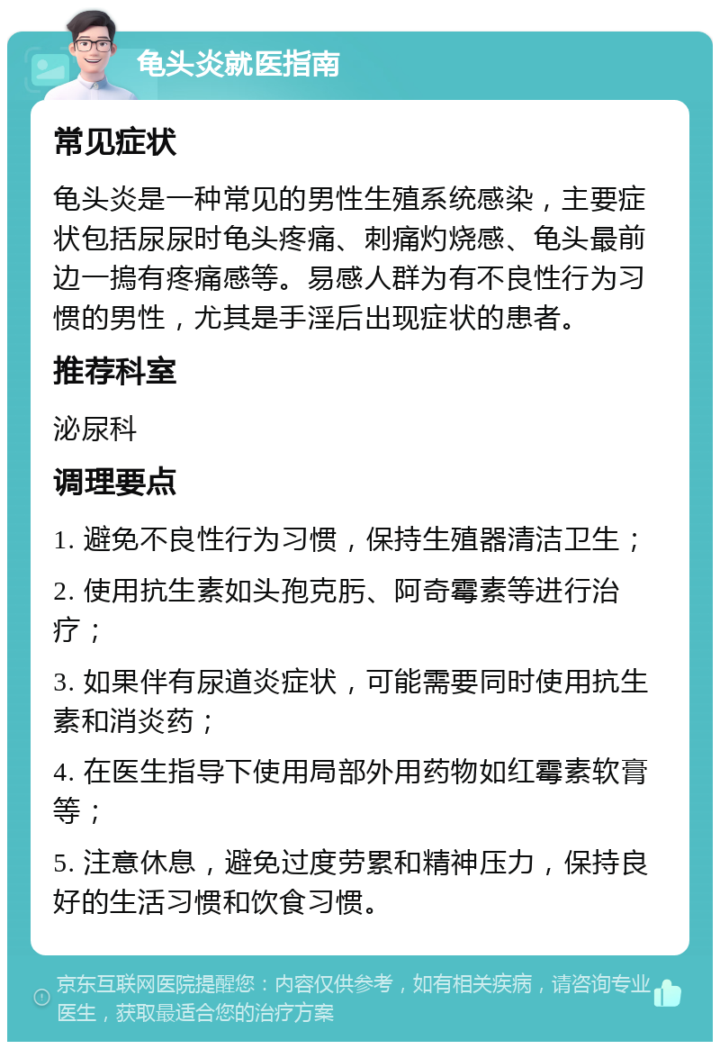 龟头炎就医指南 常见症状 龟头炎是一种常见的男性生殖系统感染，主要症状包括尿尿时龟头疼痛、刺痛灼烧感、龟头最前边一摀有疼痛感等。易感人群为有不良性行为习惯的男性，尤其是手淫后出现症状的患者。 推荐科室 泌尿科 调理要点 1. 避免不良性行为习惯，保持生殖器清洁卫生； 2. 使用抗生素如头孢克肟、阿奇霉素等进行治疗； 3. 如果伴有尿道炎症状，可能需要同时使用抗生素和消炎药； 4. 在医生指导下使用局部外用药物如红霉素软膏等； 5. 注意休息，避免过度劳累和精神压力，保持良好的生活习惯和饮食习惯。