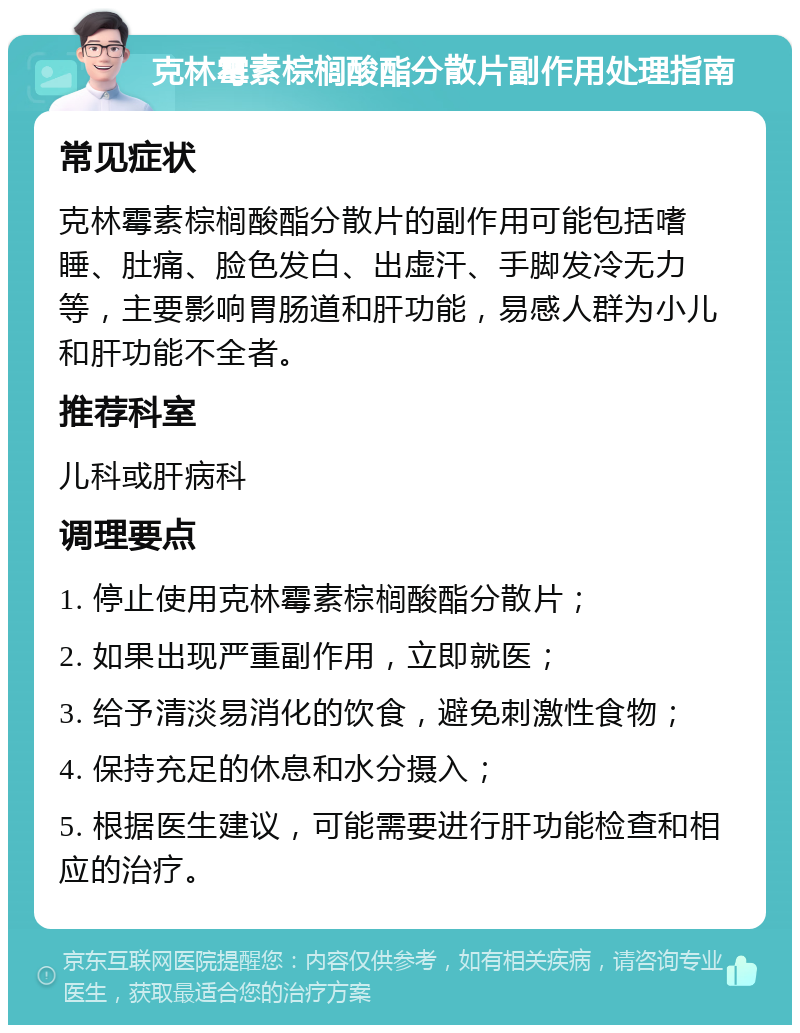 克林霉素棕榈酸酯分散片副作用处理指南 常见症状 克林霉素棕榈酸酯分散片的副作用可能包括嗜睡、肚痛、脸色发白、出虚汗、手脚发冷无力等，主要影响胃肠道和肝功能，易感人群为小儿和肝功能不全者。 推荐科室 儿科或肝病科 调理要点 1. 停止使用克林霉素棕榈酸酯分散片； 2. 如果出现严重副作用，立即就医； 3. 给予清淡易消化的饮食，避免刺激性食物； 4. 保持充足的休息和水分摄入； 5. 根据医生建议，可能需要进行肝功能检查和相应的治疗。